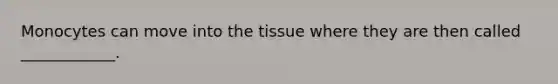 Monocytes can move into the tissue where they are then called ____________.