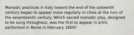 Monodic practices in Italy toward the end of the sixteenth century began to appear more regularly in cities at the turn of the seventeenth century. Which sacred monodic play, designed to be sung throughout, was the first to appear in print, performed in Rome in February 1600?