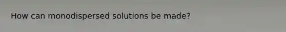 How can monodispersed solutions be made?