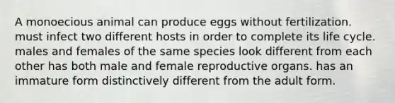 A monoecious animal can produce eggs without fertilization. must infect two different hosts in order to complete its life cycle. males and females of the same species look different from each other has both male and female reproductive organs. has an immature form distinctively different from the adult form.