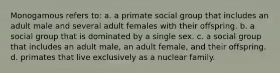 Monogamous refers to: a. a primate social group that includes an adult male and several adult females with their offspring. b. a social group that is dominated by a single sex. c. a social group that includes an adult male, an adult female, and their offspring. d. primates that live exclusively as a nuclear family.