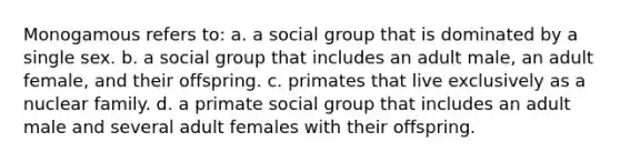 Monogamous refers to: a. a social group that is dominated by a single sex. b. a social group that includes an adult male, an adult female, and their offspring. c. primates that live exclusively as a nuclear family. d. a primate social group that includes an adult male and several adult females with their offspring.