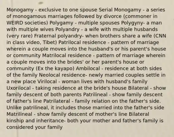 Monogamy - exclusive to one spouse Serial Monogamy - a series of monogamous marriages followed by divorce (commoner in WEIRD societies) Polygamy - multiple spouses Polygyny- a man with multiple wives Polyandry - a wife with multiple husbands (very rare) Fraternal polyandry- when brothers share a wife (CNN in class video, Tibet) Patrilocal residence - pattern of marriage wherein a couple moves into the husband's or his parent's house or community Matrilocal residence - pattern of marriage wherein a couple moves into the brides' or her parent's house or community (Ex the kayapo) Ambilocal - residence at both sides of the family Neolocal residence- newly married couples settle in a new place Virilocal - woman lives with husband's family Uxorilocal - taking residence at the bride's house Bilateral - show family descent of both parents Patrilineal - show family descent of father's line Patrilateral - family relation on the father's side. Unlike patrilineal, it includes those married into the father's side Matrilineal - show family descent of mother's line Bilateral kinship and inheritance- both your mother and father's family is considered your family