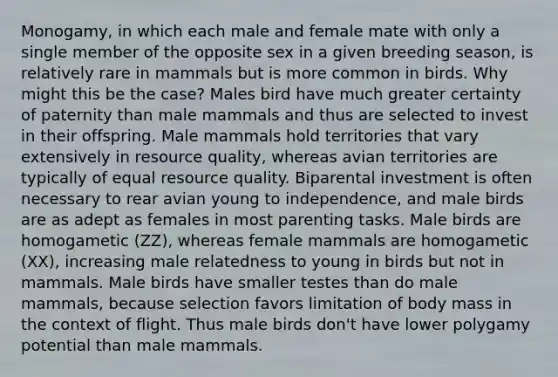 Monogamy, in which each male and female mate with only a single member of the opposite sex in a given breeding season, is relatively rare in mammals but is more common in birds. Why might this be the case? Males bird have much greater certainty of paternity than male mammals and thus are selected to invest in their offspring. Male mammals hold territories that vary extensively in resource quality, whereas avian territories are typically of equal resource quality. Biparental investment is often necessary to rear avian young to independence, and male birds are as adept as females in most parenting tasks. Male birds are homogametic (ZZ), whereas female mammals are homogametic (XX), increasing male relatedness to young in birds but not in mammals. Male birds have smaller testes than do male mammals, because selection favors limitation of body mass in the context of flight. Thus male birds don't have lower polygamy potential than male mammals.