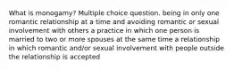 What is monogamy? Multiple choice question. being in only one romantic relationship at a time and avoiding romantic or sexual involvement with others a practice in which one person is married to two or more spouses at the same time a relationship in which romantic and/or sexual involvement with people outside the relationship is accepted