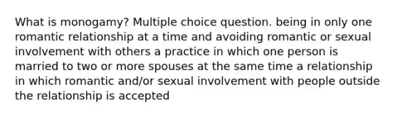 What is monogamy? Multiple choice question. being in only one romantic relationship at a time and avoiding romantic or sexual involvement with others a practice in which one person is married to two or more spouses at the same time a relationship in which romantic and/or sexual involvement with people outside the relationship is accepted