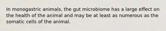 In monogastric animals, the gut microbiome has a large effect on the health of the animal and may be at least as numerous as the somatic cells of the animal.