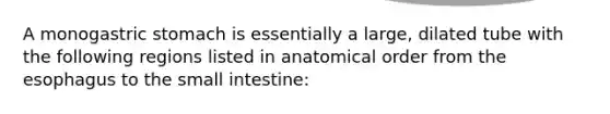 A monogastric stomach is essentially a large, dilated tube with the following regions listed in anatomical order from the esophagus to the small intestine: