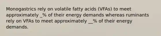 Monogastrics rely on volatile fatty acids (VFAs) to meet approximately _% of their energy demands whereas ruminants rely on VFAs to meet approximately __% of their energy demands.