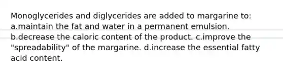 Monoglycerides and diglycerides are added to margarine to: a.maintain the fat and water in a permanent emulsion. b.decrease the caloric content of the product. c.improve the "spreadability" of the margarine. d.increase the essential fatty acid content.