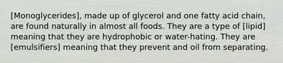 [Monoglycerides], made up of glycerol and one fatty acid chain, are found naturally in almost all foods. They are a type of [lipid] meaning that they are hydrophobic or water-hating. They are [emulsifiers] meaning that they prevent and oil from separating.