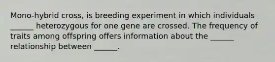 Mono-hybrid cross, is breeding experiment in which individuals ______ heterozygous for one gene are crossed. The frequency of traits among offspring offers information about the ______ relationship between ______.