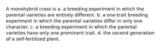 A monohybrid cross is a. a breeding experiment in which the parental varieties are entirely different. b. a one-trait breeding experiment in which the parental varieties differ in only one character. c. a breeding experiment in which the parental varieties have only one prominent trait. d. the second generation of a self-fertilized plant.