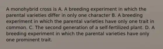 A monohybrid cross is A. A breeding experiment in which the parental varieties differ in only one character B. A breeding experiment in which the parental varieties have only one trait in common. C. The second generation of a self-fertilized plant. D. A breeding experiment in which the parental varieties have only one prominent trait.