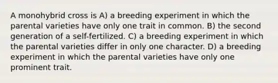 A monohybrid cross is A) a breeding experiment in which the parental varieties have only one trait in common. B) the second generation of a self-fertilized. C) a breeding experiment in which the parental varieties differ in only one character. D) a breeding experiment in which the parental varieties have only one prominent trait.