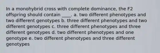 In a monohybrid cross with complete dominance, the F2 offspring should contain ____. a. two different phenotypes and two different genotypes b. three different phenotypes and two different genotypes c. three different phenotypes and three different genotypes d. two different phenotypes and one genotype e. two different phenotypes and three different genotypes