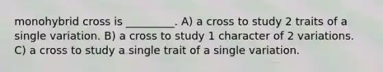 monohybrid cross is _________. A) a cross to study 2 traits of a single variation. B) a cross to study 1 character of 2 variations. C) a cross to study a single trait of a single variation.