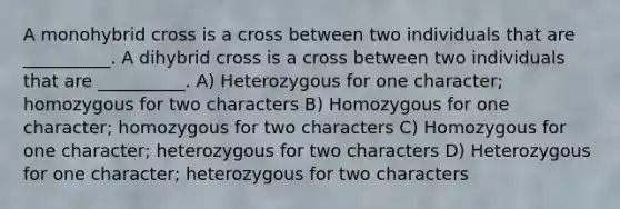 A monohybrid cross is a cross between two individuals that are __________. A dihybrid cross is a cross between two individuals that are __________. A) Heterozygous for one character; homozygous for two characters B) Homozygous for one character; homozygous for two characters C) Homozygous for one character; heterozygous for two characters D) Heterozygous for one character; heterozygous for two characters