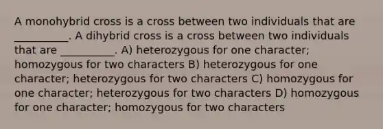 A monohybrid cross is a cross between two individuals that are __________. A dihybrid cross is a cross between two individuals that are __________. A) heterozygous for one character; homozygous for two characters B) heterozygous for one character; heterozygous for two characters C) homozygous for one character; heterozygous for two characters D) homozygous for one character; homozygous for two characters