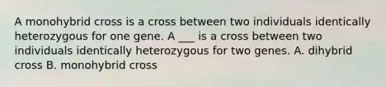 A monohybrid cross is a cross between two individuals identically heterozygous for one gene. A ___ is a cross between two individuals identically heterozygous for two genes. A. dihybrid cross B. monohybrid cross