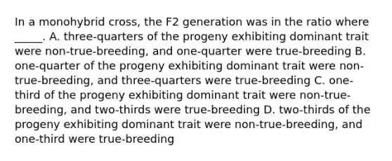 In a monohybrid cross, the F2 generation was in the ratio where _____. A. three-quarters of the progeny exhibiting dominant trait were non-true-breeding, and one-quarter were true-breeding B. one-quarter of the progeny exhibiting dominant trait were non-true-breeding, and three-quarters were true-breeding C. one-third of the progeny exhibiting dominant trait were non-true-breeding, and two-thirds were true-breeding D. two-thirds of the progeny exhibiting dominant trait were non-true-breeding, and one-third were true-breeding