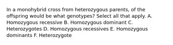 In a monohybrid cross from heterozygous parents, of the offspring would be what genotypes? Select all that apply. A. Homozygous recessive B. Homozygous dominant C. Heterozygotes D. Homozygous recessives E. Homozygous dominants F. Heterozygote