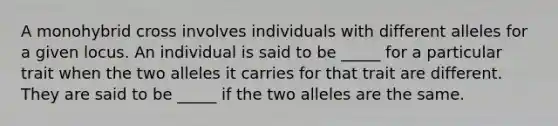 A monohybrid cross involves individuals with different alleles for a given locus. An individual is said to be _____ for a particular trait when the two alleles it carries for that trait are different. They are said to be _____ if the two alleles are the same.