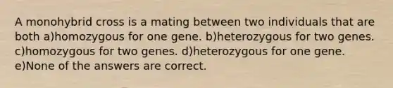 A monohybrid cross is a mating between two individuals that are both a)homozygous for one gene. b)heterozygous for two genes. c)homozygous for two genes. d)heterozygous for one gene. e)None of the answers are correct.