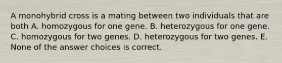 A monohybrid cross is a mating between two individuals that are both A. homozygous for one gene. B. heterozygous for one gene. C. homozygous for two genes. D. heterozygous for two genes. E. None of the answer choices is correct.