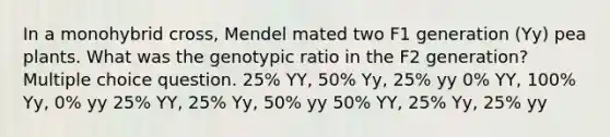 In a monohybrid cross, Mendel mated two F1 generation (Yy) pea plants. What was the genotypic ratio in the F2 generation? Multiple choice question. 25% YY, 50% Yy, 25% yy 0% YY, 100% Yy, 0% yy 25% YY, 25% Yy, 50% yy 50% YY, 25% Yy, 25% yy