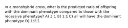 In a monohybrid cross, what is the predicted ratio of offspring with the dominant phenotype compared to those with the recessive phenotype? A) 3:1 B) 1:1 C) all will have the dominant phenotype D) 1:2:1