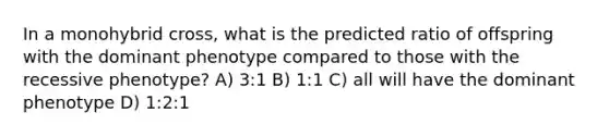 In a monohybrid cross, what is the predicted ratio of offspring with the dominant phenotype compared to those with the recessive phenotype? A) 3:1 B) 1:1 C) all will have the dominant phenotype D) 1:2:1