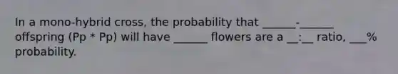 In a mono-hybrid cross, the probability that ______-______ offspring (Pp * Pp) will have ______ flowers are a __:__ ratio, ___% probability.