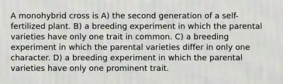 A monohybrid cross is A) the second generation of a self-fertilized plant. B) a breeding experiment in which the parental varieties have only one trait in common. C) a breeding experiment in which the parental varieties differ in only one character. D) a breeding experiment in which the parental varieties have only one prominent trait.