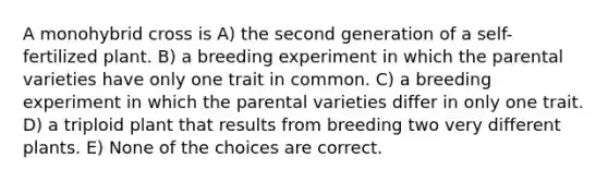 A monohybrid cross is A) the second generation of a self-fertilized plant. B) a breeding experiment in which the parental varieties have only one trait in common. C) a breeding experiment in which the parental varieties differ in only one trait. D) a triploid plant that results from breeding two very different plants. E) None of the choices are correct.