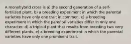 A monohybrid cross is a) the second generation of a self-fertilized plant. b) a breeding experiment in which the parental varieties have only one trait in common. c) a breeding experiment in which the parental varieties differ in only one character. d) a triploid plant that results from breeding two very different plants. e) a breeding experiment in which the parental varieties have only one prominent trait.