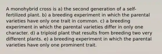 A monohybrid cross is a) the second generation of a self-fertilized plant. b) a breeding experiment in which the parental varieties have only one trait in common. c) a breeding experiment in which the parental varieties differ in only one character. d) a triploid plant that results from breeding two very different plants. e) a breeding experiment in which the parental varieties have only one prominent trait.