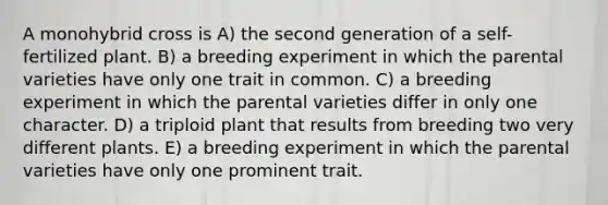 A monohybrid cross is A) the second generation of a self-fertilized plant. B) a breeding experiment in which the parental varieties have only one trait in common. C) a breeding experiment in which the parental varieties differ in only one character. D) a triploid plant that results from breeding two very different plants. E) a breeding experiment in which the parental varieties have only one prominent trait.