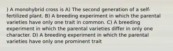 ) A monohybrid cross is A) The second generation of a self-fertilized plant. B) A breeding experiment in which the parental varieties have only one trait in common. C) A breeding experiment in which the parental varieties differ in only one character. D) A breeding experiment in which the parental varieties have only one prominent trait