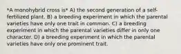 *A monohybrid cross is* A) the second generation of a self-fertilized plant. B) a breeding experiment in which the parental varieties have only one trait in common. C) a breeding experiment in which the parental varieties differ in only one character. D) a breeding experiment in which the parental varieties have only one prominent trait.