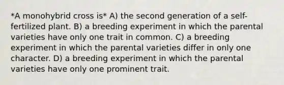 *A monohybrid cross is* A) the second generation of a self-fertilized plant. B) a breeding experiment in which the parental varieties have only one trait in common. C) a breeding experiment in which the parental varieties differ in only one character. D) a breeding experiment in which the parental varieties have only one prominent trait.