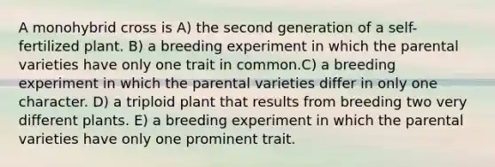 A monohybrid cross is A) the second generation of a self-fertilized plant. B) a breeding experiment in which the parental varieties have only one trait in common.C) a breeding experiment in which the parental varieties differ in only one character. D) a triploid plant that results from breeding two very different plants. E) a breeding experiment in which the parental varieties have only one prominent trait.