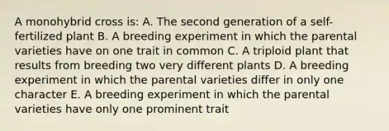 A monohybrid cross is: A. The second generation of a self-fertilized plant B. A breeding experiment in which the parental varieties have on one trait in common C. A triploid plant that results from breeding two very different plants D. A breeding experiment in which the parental varieties differ in only one character E. A breeding experiment in which the parental varieties have only one prominent trait