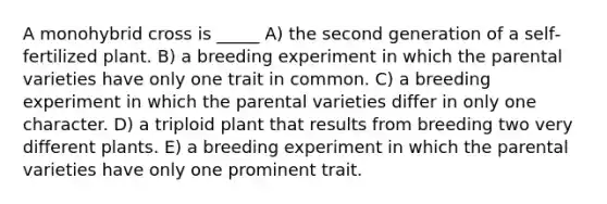 A monohybrid cross is _____ A) the second generation of a self‐fertilized plant. B) a breeding experiment in which the parental varieties have only one trait in common. C) a breeding experiment in which the parental varieties differ in only one character. D) a triploid plant that results from breeding two very different plants. E) a breeding experiment in which the parental varieties have only one prominent trait.