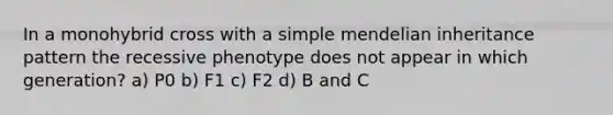 In a monohybrid cross with a simple mendelian inheritance pattern the recessive phenotype does not appear in which generation? a) P0 b) F1 c) F2 d) B and C