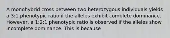 A monohybrid cross between two heterozygous individuals yields a 3:1 phenotypic ratio if the alleles exhibit complete dominance. However, a 1:2:1 phenotypic ratio is observed if the alleles show incomplete dominance. This is because