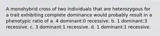 A monohybrid cross of two individuals that are heterozygous for a trait exhibiting complete dominance would probably result in a phenotypic ratio of a. 4 dominant:0 recessive. b. 1 dominant:3 recessive. c. 3 dominant:1 recessive. d. 1 dominant:1 recessive.