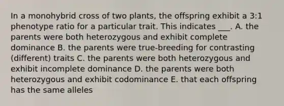 In a monohybrid cross of two plants, the offspring exhibit a 3:1 phenotype ratio for a particular trait. This indicates ___. A. the parents were both heterozygous and exhibit complete dominance B. the parents were true-breeding for contrasting (different) traits C. the parents were both heterozygous and exhibit incomplete dominance D. the parents were both heterozygous and exhibit codominance E. that each offspring has the same alleles