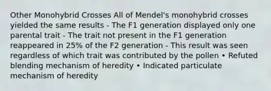 Other Monohybrid Crosses All of Mendel's monohybrid crosses yielded the same results - The F1 generation displayed only one parental trait - The trait not present in the F1 generation reappeared in 25% of the F2 generation - This result was seen regardless of which trait was contributed by the pollen • Refuted blending mechanism of heredity • Indicated particulate mechanism of heredity