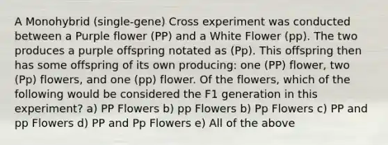 A Monohybrid (single-gene) Cross experiment was conducted between a Purple flower (PP) and a White Flower (pp). The two produces a purple offspring notated as (Pp). This offspring then has some offspring of its own producing: one (PP) flower, two (Pp) flowers, and one (pp) flower. Of the flowers, which of the following would be considered the F1 generation in this experiment? a) PP Flowers b) pp Flowers b) Pp Flowers c) PP and pp Flowers d) PP and Pp Flowers e) All of the above